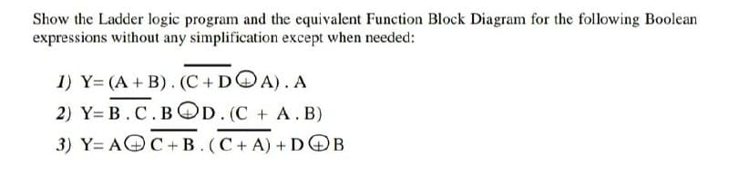 Show the Ladder logic program and the equivalent Function Block Diagram for the following Boolean
expressions without any simplification except when needed:
1) Y= (A + B). (C+DOA). A
2) Y= B. C.BOD. (C + A. B)
3) Y= AOC+B. (C+ A) + DOB
