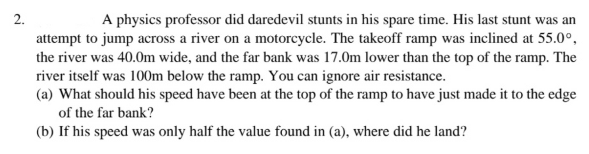 A physics professor did daredevil stunts in his spare time. His last stunt was an
attempt to jump across a river on a motorcycle. The takeoff ramp was inclined at 55.0°,
the river was 40.0m wide, and the far bank was 17.0m lower than the top of the ramp. The
river itself was 100m below the ramp. You can ignore air resistance.
(a) What should his speed have been at the top of the ramp to have just made it to the edge
of the far bank?
(b) If his speed was only half the value found in (a), where did he land?
2.
