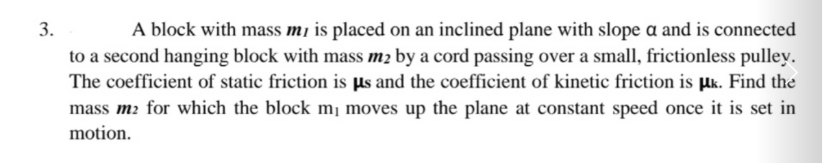 A block with mass mi is placed on an inclined plane with slope a and is connected
to a second hanging block with mass m2 by a cord passing over a small, frictionless pulley.
The coefficient of static friction is µs and the coefficient of kinetic friction is µk. Find the
mass m2 for which the block m¡ moves up the plane at constant speed once it is set in
motion.
3.
