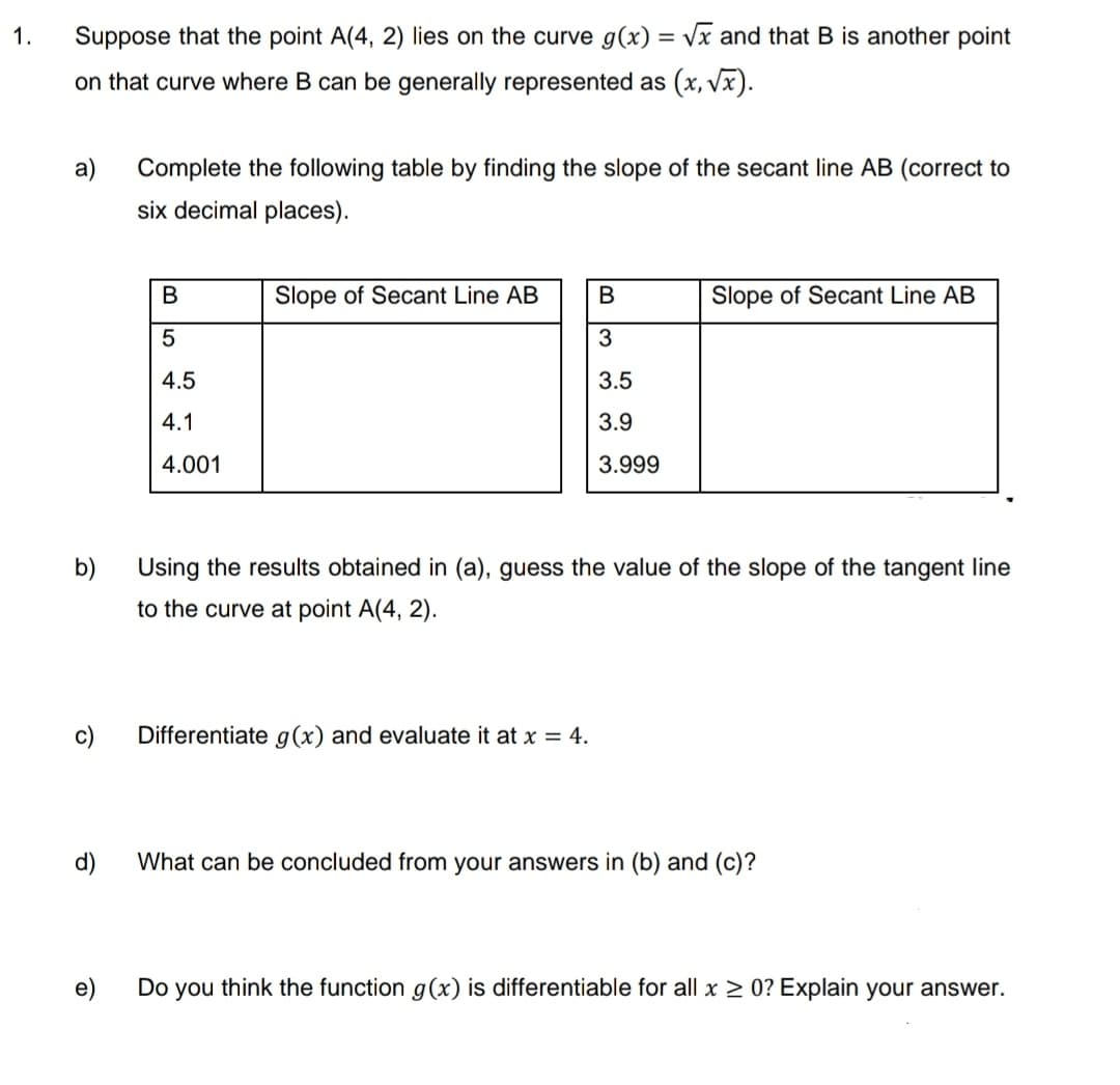 1.
Suppose that the point A(4, 2) lies on the curve g(x)=√x and that B is another point
on that curve where B can be generally represented as (x,√x).
a)
Complete the following table by finding the slope of the secant line AB (correct to
six decimal places).
B
Slope of Secant Line AB
B
Slope of Secant Line AB
5
3
4.5
3.5
4.1
3.9
4.001
3.999
b)
Using the results obtained in (a), guess the value of the slope of the tangent line
to the curve at point A(4, 2).
Differentiate g(x) and evaluate it at x = 4.
d)
What can be concluded from your answers in (b) and (c)?
e)
Do you think the function g(x) is differentiable for all x ≥ 0? Explain your answer.