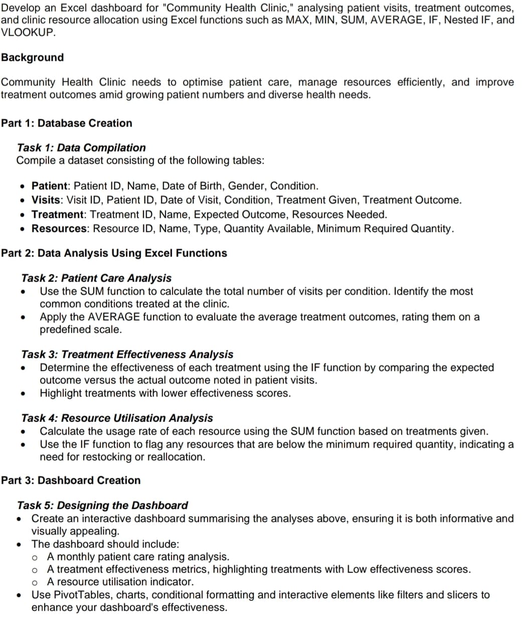 Develop an Excel dashboard for "Community Health Clinic," analysing patient visits, treatment outcomes,
and clinic resource allocation using Excel functions such as MAX, MIN, SUM, AVERAGE, IF, Nested IF, and
VLOOKUP.
Background
Community Health Clinic needs to optimise patient care, manage resources efficiently, and improve
treatment outcomes amid growing patient numbers and diverse health needs.
Part 1: Database Creation
Task 1: Data Compilation
Compile a dataset consisting of the following tables:
• Patient: Patient ID, Name, Date of Birth, Gender, Condition.
⚫ Visits: Visit ID, Patient ID, Date of Visit, Condition, Treatment Given, Treatment Outcome.
• Treatment: Treatment ID, Name, Expected Outcome, Resources Needed.
• Resources: Resource ID, Name, Type, Quantity Available, Minimum Required Quantity.
Part 2: Data Analysis Using Excel Functions
•
Task 2: Patient Care Analysis
•
Use the SUM function to calculate the total number of visits per condition. Identify the most
common conditions treated at the clinic.
Apply the AVERAGE function to evaluate the average treatment outcomes, rating them on a
predefined scale.
Task 3: Treatment Effectiveness Analysis
•
Determine the effectiveness of each treatment using the IF function by comparing the expected
outcome versus the actual outcome noted in patient visits.
• Highlight treatments with lower effectiveness scores.
Task 4: Resource Utilisation Analysis
•
•
Calculate the usage rate of each resource using the SUM function based on treatments given.
Use the IF function to flag any resources that are below the minimum required quantity, indicating a
need for restocking or reallocation.
Part 3: Dashboard Creation
Task 5: Designing the Dashboard
•
Create an interactive dashboard summarising the analyses above, ensuring it is both informative and
visually appealing.
• The dashboard should include:
•
。 A monthly patient care rating analysis.
。 A treatment effectiveness metrics, highlighting treatments with Low effectiveness scores.
o A resource utilisation indicator.
Use PivotTables, charts, conditional formatting and interactive elements like filters and slicers to
enhance your dashboard's effectiveness.