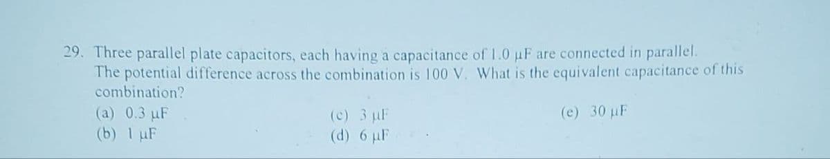 29. Three parallel plate capacitors, each having a capacitance of 1.0 µF are connected in parallel.
The potential difference across the combination is 100 V. What is the equivalent capacitance of this
combination?
(a) 0.3 µF
(e) 30 µF
(b) 1 µF
(c) 3 µF
6 µF
(d)