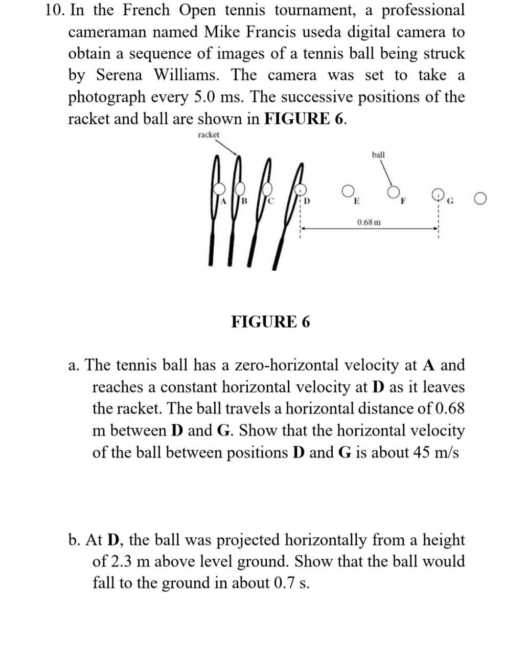 10. In the French Open tennis tournament, a professional
cameraman named Mike Francis useda digital camera to
obtain a sequence of images of a tennis ball being struck
by Serena Williams. The camera was set to take a
photograph every 5.0 ms. The successive positions of the
racket and ball are shown in FIGURE 6.
racket
D
All
FIGURE 6
ball
0.68 m
a. The tennis ball has a zero-horizontal velocity at A and
reaches a constant horizontal velocity at D as it leaves
the racket. The ball travels a horizontal distance of 0.68
m between D and G. Show that the horizontal velocity
of the ball between positions D and G is about 45 m/s
b. At D, the ball was projected horizontally from a height
of 2.3 m above level ground. Show that the ball would
fall to the ground in about 0.7 s.