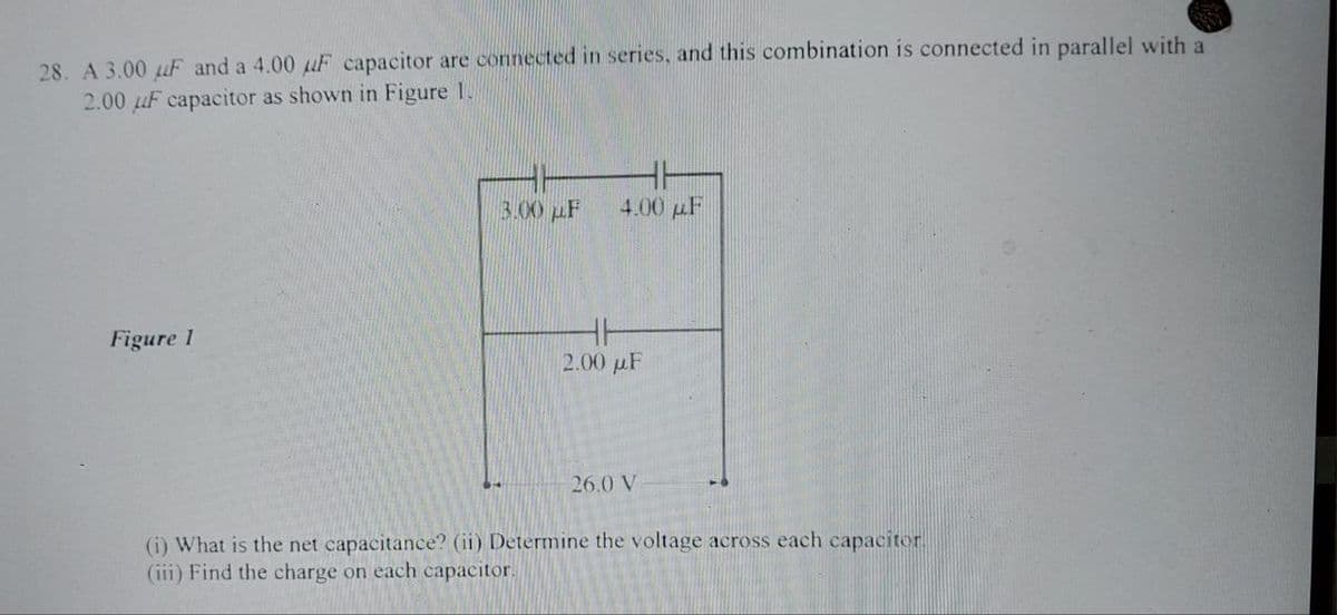 28. A 3.00 uF and a 4.00 uF capacitor are connected in series, and this combination is connected in parallel with a
2.00 uF capacitor as shown in Figure 1.
Figure 1
3.00 μF
4.00 μF
H
2.00 uF
26.0 V
(i) What is the net capacitance? (ii) Determine the voltage across each capacitor.
(iii) Find the charge on each capacitor.