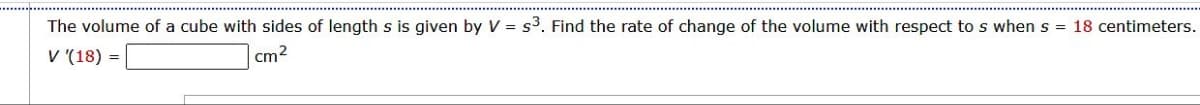 The volume of a cube with sides of length s is given by V = s³. Find the rate of change of the volume with respect to s when s = 18 centimeters.
V '(18) =
cm²