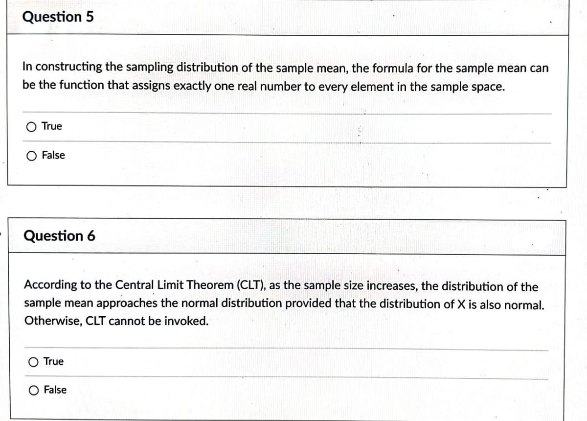 Question 5
In constructing the sampling distribution of the sample mean, the formula for the sample mean can
be the function that assigns exactly one real number to every element in the sample space.
O True
False
Question 6
According to the Central Limit Theorem (CLT), as the sample size increases, the distribution of the
sample mean approaches the normal distribution provided that the distribution of X is also normal.
Otherwise, CLT cannot be invoked.
True
O False