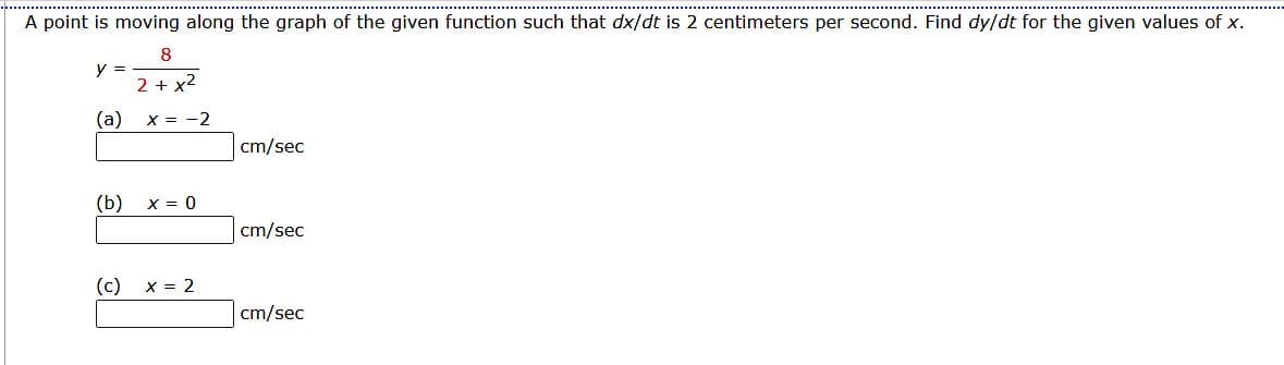 A point is moving along the graph of the given function such that dx/dt is 2 centimeters per second. Find dy/dt for the given values of x.
8
2 + x²
y =
(a)
(b)
(c)
x = -2
X = 0
x = 2
cm/sec
cm/sec
cm/sec