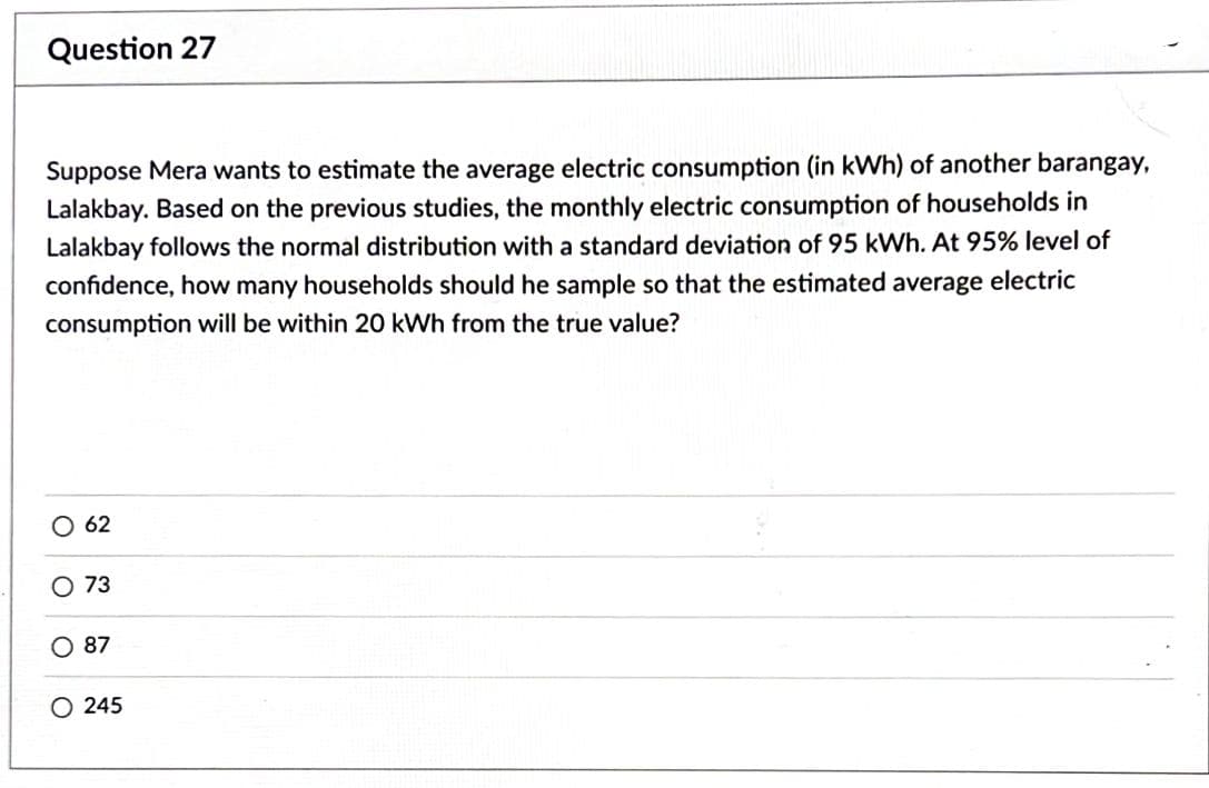 Question 27
Suppose Mera wants to estimate the average electric consumption (in kWh) of another barangay,
Lalakbay. Based on the previous studies, the monthly electric consumption of households in
Lalakbay follows the normal distribution with a standard deviation of 95 kWh. At 95% level of
confidence, how many households should he sample so that the estimated average electric
consumption will be within 20 kWh from the true value?
O 62
O 73
O 87
245