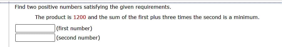 Find two positive numbers satisfying the given requirements.
The product is 1200 and the sum of the first plus three times the second is a minimum.
(first number)
(second number)