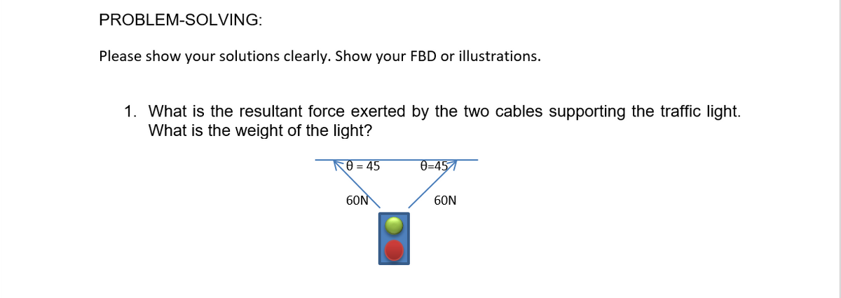 PROBLEM-SOLVING:
Please show your solutions clearly. Show your FBD or illustrations.
1. What is the resultant force exerted by the two cables supporting the traffic light.
What is the weight of the light?
0 = 45
0=457
60N
60N
