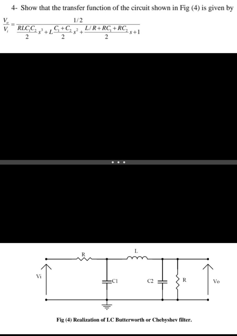 4- Show that the transfer function of the circuit shown in Fig (4) is given by
V.
1/2
RLC,C,
5+57+5
LIR+RC, +RC,
-s+1
...
L
Vi
C1
C2
R
Vo
Fig (4) Realization of LC Butterworth or Chebyshev filter.
