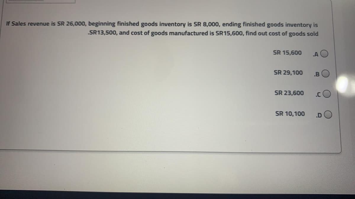 If Sales revenue is SR 26,000, beginning finished goods inventory is SR 8,000, ending finished goods inventory is
.SR13,500, and cost of goods manufactured is SR15,600, find out cost of goods sold
SR 15,600
A O
SR 29,100
.B
SR 23,600
.C
SR 10,100
.D
