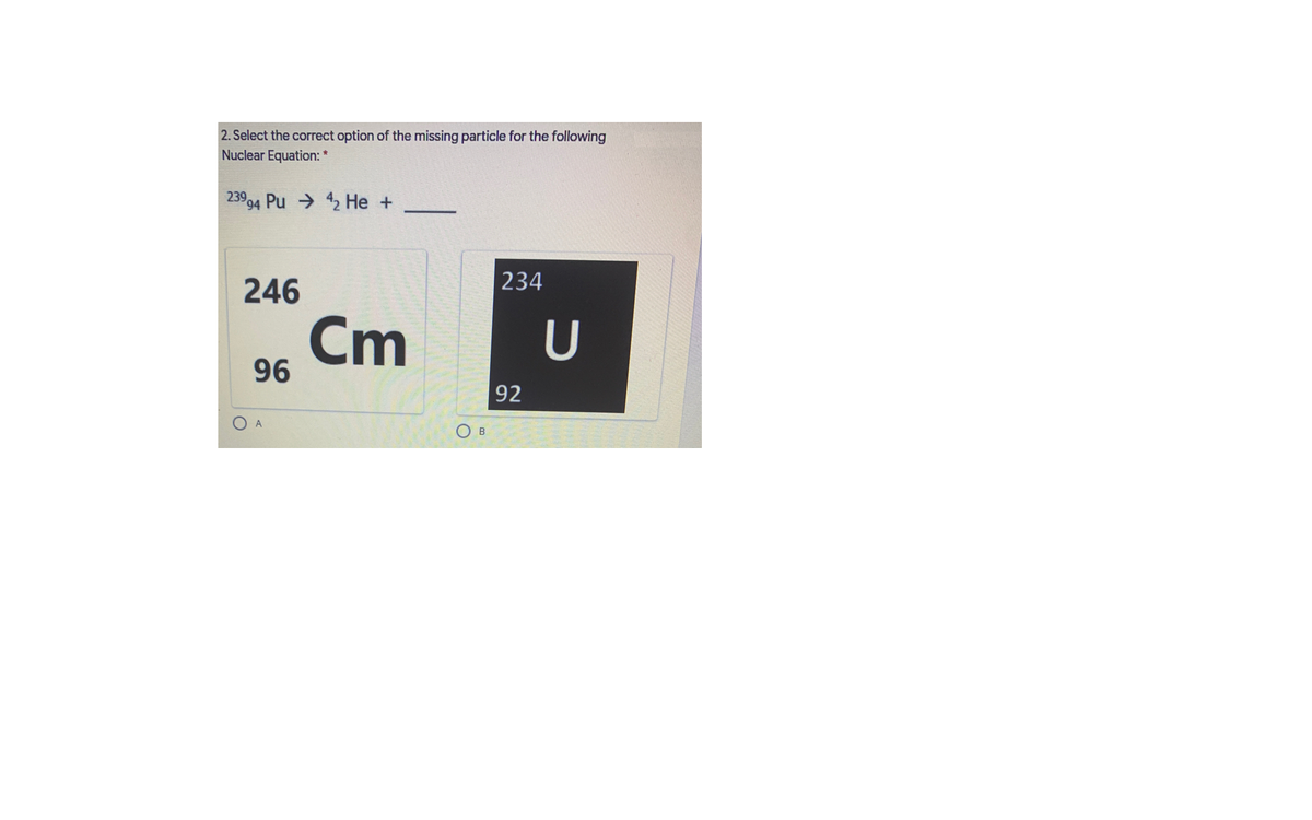 2. Select the correct option of the missing particle for the following
Nuclear Equation: *
23994 Pu → 42 He +
-
234
246
Cm
96
U
92
O B
