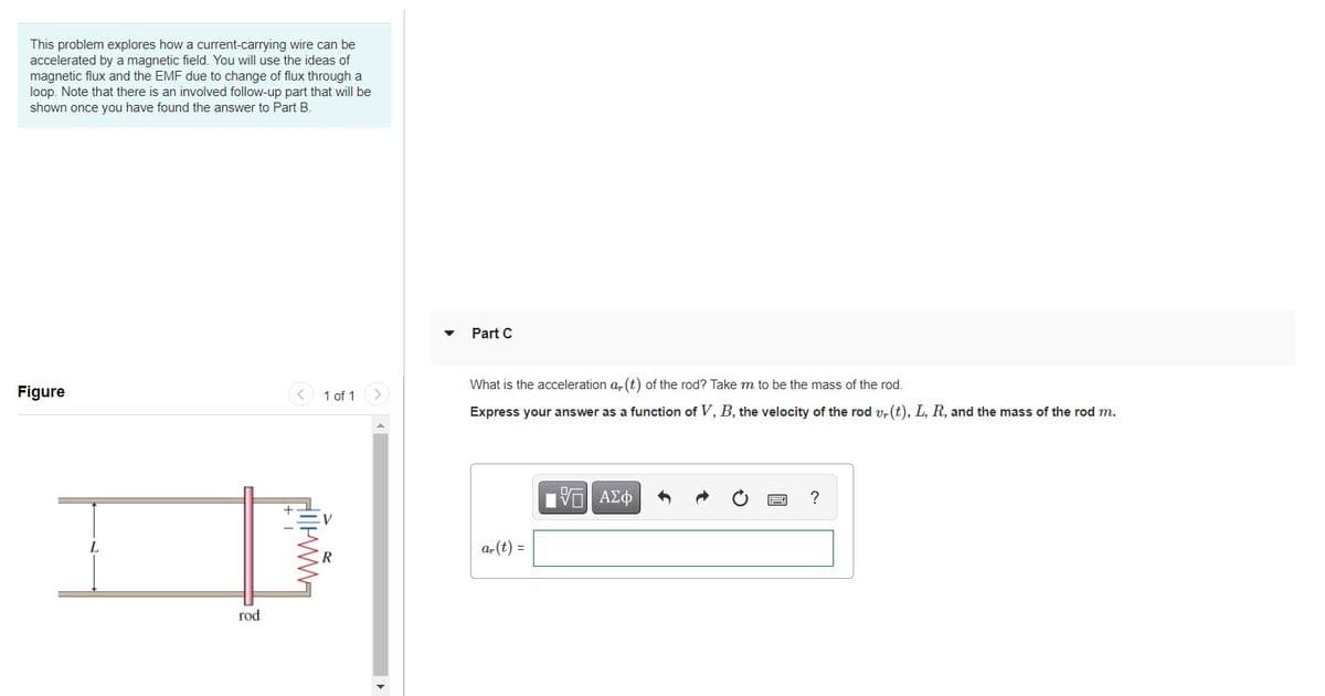 This problem explores how a current-carrying wire can be
accelerated by a magnetic field. You will use the ideas of
magnetic flux and the EMF due to change of flux through a
loop. Note that there is an involved follow-up part that will be
shown once you have found the answer to Part B.
Part C
What is the acceleration a, (t) of the rod? Take m to be the mass of the rod.
Figure
1 of 1
Express your answer as a function of V, B, the velocity of the rod v, (t), L, R, and the mass of the rod m.
?
a,(t) =
rod
