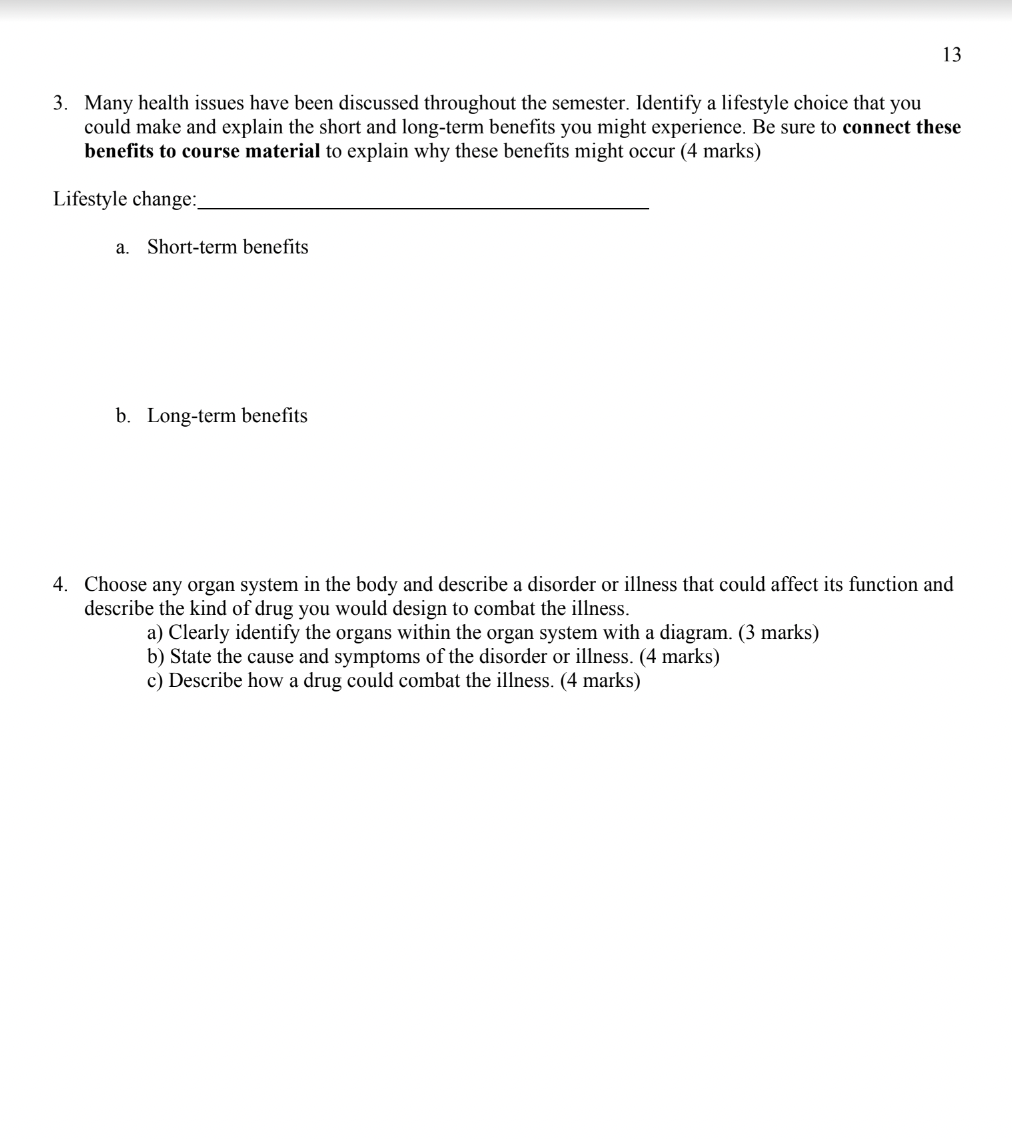 13
3. Many health issues have been discussed throughout the semester. Identify a lifestyle choice that you
could make and explain the short and long-term benefits you might experience. Be sure to connect these
benefits to course material to explain why these benefits might occur (4 marks)
Lifestyle change:
a. Short-term benefits
b. Long-term benefits
4. Choose any organ system in the body and describe a disorder or illness that could affect its function and
describe the kind of drug you would design to combat the illness.
a) Clearly identify the organs within the organ system with a diagram. (3 marks)
b) State the cause and symptoms of the disorder or illness. (4 marks)
c) Describe how a drug could combat the illness. (4 marks)