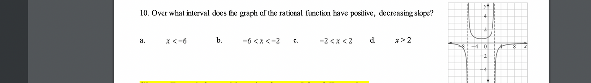 10. Over what interval does the graph of the rational function have positive, decreasing slope?
a.
x <-6
b.
-6 < x <-2 C.
-2 < x <2
d.
x>2
8 -4
y
4
2
0
-2
-4
8
x