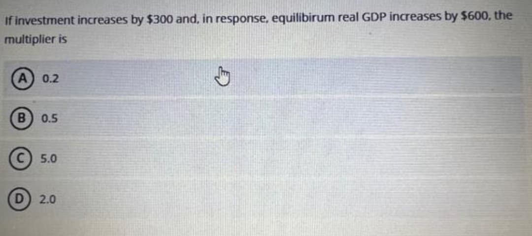 If investment increases by $300 and, in response, equilibirum real GDP increases by $600, the
multiplier is
0.2
B 0.5
C 5.0
2.0