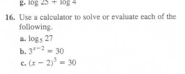 g. log 25 + log 4
16. Use a calculator to solve or evaluate each of the
following.
a. log5 27
b. 3*-2 = 30
%3D
c. (x – 2)° = 30
