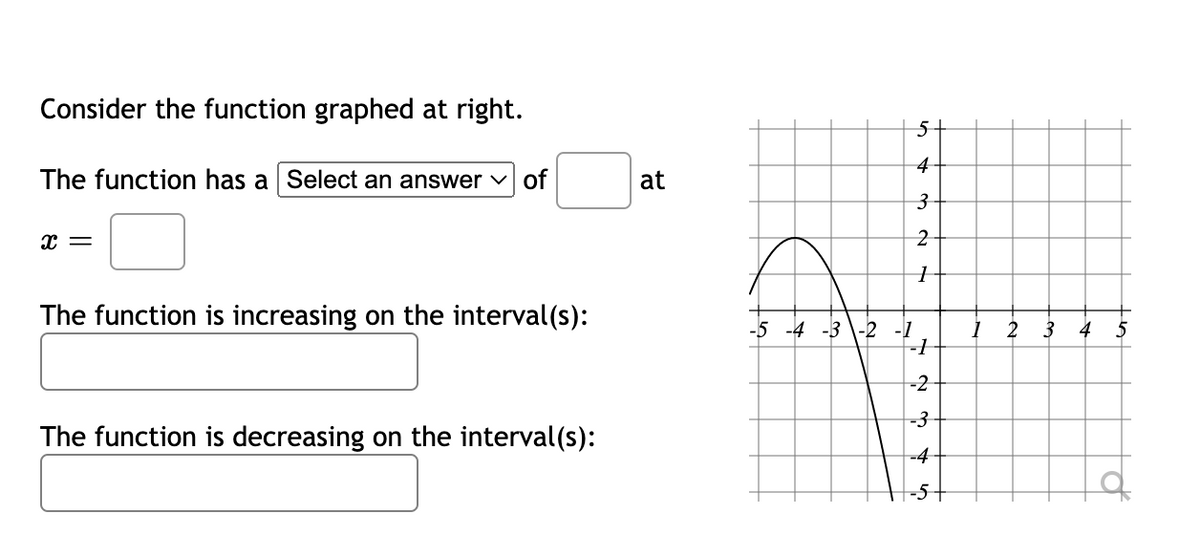 Consider the function graphed at right.
The function has a Select an answer of
X =
The function is increasing on the interval(s):
The function is decreasing on the interval(s):
at
5+
4
3
2
1
-5 -4 -3 -2 -1
-1
-2
-3
-4
1
2