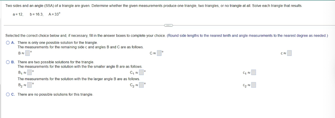 Two sides and an angle (SSA) of a triangle are given. Determine whether the given measurements produce one triangle, two triangles, or no triangle at all. Solve each triangle that results.
a = 12, b= 16.3, A=33°
Selected the correct choice below and, if necessary, fill in the answer boxes to complete your choice. (Round side lengths to the nearest tenth and angle measurements to the nearest degree as needed.)
OA. There is only one possible solution for the triangle.
The measurements for the remaining side c and angles B and C are as follows.
BⓇ
OB. There are two possible solutions for the triangle.
The measurements for the solution with the the smaller angle B are as follows.
B₁°
C₁
The measurements for the solution with the the larger angle B are as follows.
B₂⁰
C₂
OC. There are no possible solutions for this triangle.
o
C
...
0
C₁
C₂
C