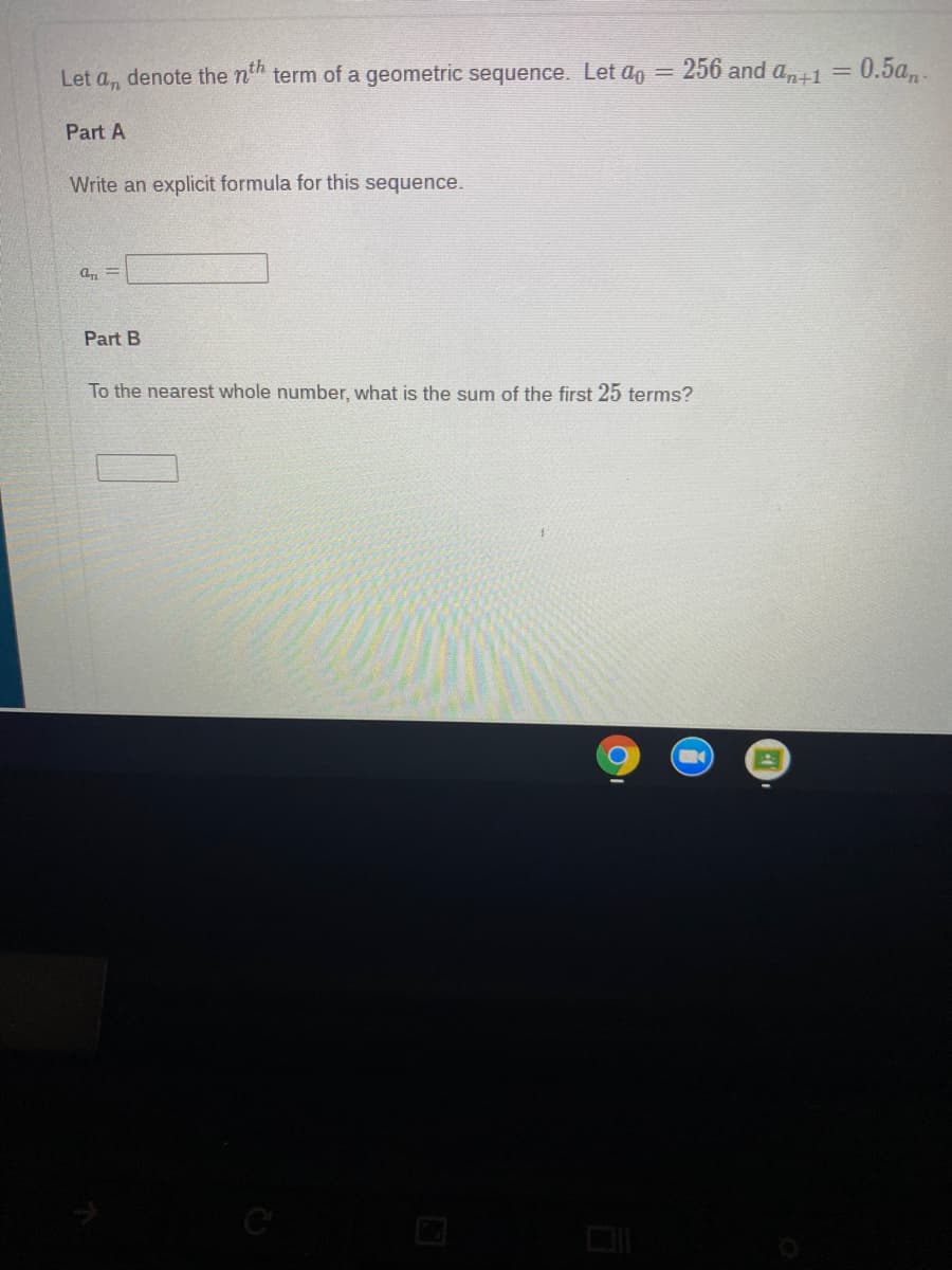 Let a, denote the n" term of a geometric sequence. Let ao
256 and an+1
0.5а,.
Part A
Write an explicit formula for this sequence.
Part B
To the nearest whole number, what is the sum of the first 25 terms?
