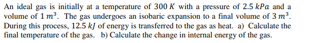 An ideal gas is initially at a temperature of 300 K with a pressure of 2.5 kPa and a
volume of 1 m³. The gas undergoes an isobaric expansion to a final volume of 3 m³.
During this process, 12.5 kJ of energy is transferred to the gas as heat. a) Calculate the
final temperature of the gas. b) Calculate the change in internal energy of the gas.
