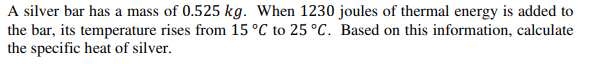 A silver bar has a mass of 0.525 kg. When 1230 joules of thermal energy is added to
the bar, its temperature rises from 15 °C to 25 °C. Based on this information, calculate
the specific heat of silver.
