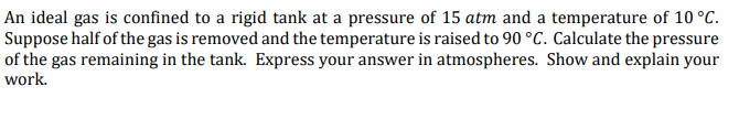 An ideal gas is confined to a rigid tank at a pressure of 15 atm and a temperature of 10 °C.
Suppose half of the gas is removed and the temperature is raised to 90 °C. Calculate the pressure
of the gas remaining in the tank. Express your answer in atmospheres. Show and explain your
work.
