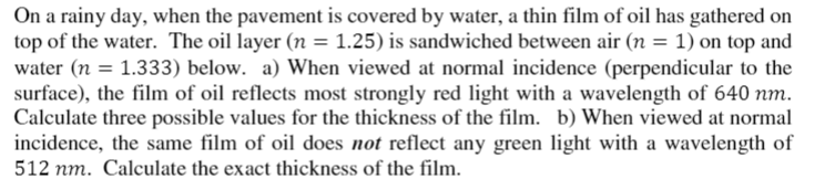 On a rainy day, when the pavement is covered by water, a thin film of oil has gathered on
top of the water. The oil layer (n = 1.25) is sandwiched between air (n = 1) on top and
water (n = 1.333) below. a) When viewed at normal incidence (perpendicular to the
surface), the film of oil reflects most strongly red light with a wavelength of 640 nm.
Calculate three possible values for the thickness of the film. b) When viewed at normal
incidence, the same film of oil does not reflect any green light with a wavelength of
512 nm. Calculate the exact thickness of the film.
