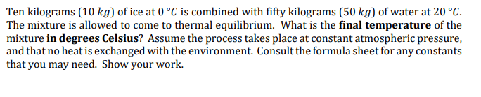 Ten kilograms (10 kg) of ice at 0 °C is combined with fifty kilograms (50 kg) of water at 20 °c.
The mixture is allowed to come to thermal equilibrium. What is the final temperature of the
mixture in degrees Celsius? Assume the process takes place at constant atmospheric pressure,
and that no heat is exchanged with the environment. Consult the formula sheet for any constants
that you may need. Show your work.
