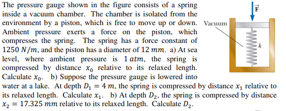 The pressure gauge shown in the figure consists of a spring
inside a vacuum chamber. The chamber is isolated from the
environment by a piston, which is free to move up or down. Vacuum
Ambient pressure exerts a force on the piston, which
compresses the spring. The spring has a force constant of
1250 N/m, and the piston has a diameter of 12 mm. a) At sea
level, where ambient pressure is 1 atm, the spring is
compressed by distance x, relative to its relaxed length.
Calculate xo. b) Suppose the pressure gauge is lowered into
water at a lake. At depth D1 = 4 m, the spring is compressed by distance x, relative to
its relaxed length. Calculate x1. b) At depth D2, the spring is compressed by distance
x2 = 17.325 mm relative to its relaxed length. Calculate D2.
