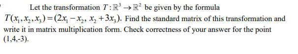 Let the transformation T : IR³ →R² be given by the formula
T(x,,X2,X3) = (2x, –x,, X, +3x;). Find the standard matrix of this transformation and
write it in matrix multiplication form. Check correctness of your answer for the point
(1,4,-3).
