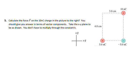 10 nC
3.0 ст
5. Calculate the force F on the 10nc charge in the picture to the right? You
should give you answer in terms of vector components. Take the x-y plane to
be as drawn. You don't have to multiply through the constant k.
4.0 сm
5.0 nC
-5.0 nC
