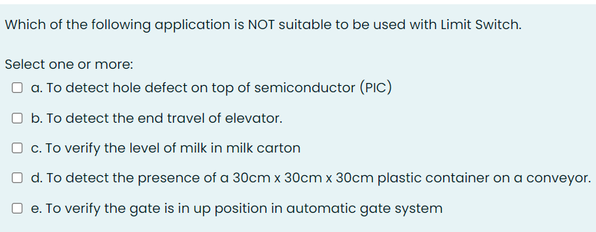 Which of the following application is NOT suitable to be used with Limit Switch.
Select one or more:
O a. To detect hole defect on top of semiconductor (PIC)
O b. To detect the end travel of elevator.
O c. To verify the level of milk in milk carton
O d. To detect the presence of a 30cm x 30cm x 30cm plastic container on a conveyor.
e. To verify the gate is in up position in automatic gate system
