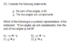 21) Consider the folowing statements:
E the sum of two argles is 90.
g The two angles are complements
Which of the following is a symbolic representation of the
statement: Tf two angles are not complements, then the
sum of two angles is not 90
B) p g
A) -g "p
C) gP
