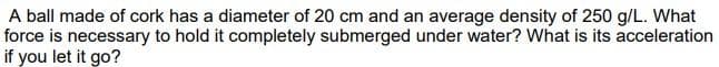 A ball made of cork has a diameter of 20 cm and an average density of 250 g/L. What
force is necessary to hold it completely submerged under water? What is its acceleration
if you let it go?
