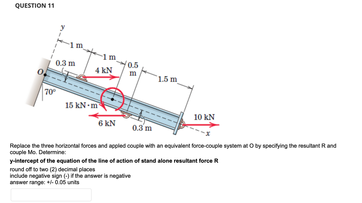 QUESTION 11
70°
y
0.3 m
1 m
4 kN
/0.5
m
1.5 m
15 kN.m
10 KN
6 KN
0.3 m
Replace the three horizontal forces and appled couple with an equivalent force-couple system at O by specifying the resultant R and
couple Mo. Determine:
y-intercept of the equation of the line of action of stand alone resultant force R
round off to two (2) decimal places
include negative sign (-) if the answer is negative
answer range: +/- 0.05 units