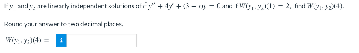 If y, and y2 are linearly independent solutions of t²y" + 4y' + (3 + t)y = 0 and if W(y₁, y₂)(1) = 2, find W(y₁, y2)(4).
Round your answer to two decimal places.
W(y₁, y2)(4):
=
MO