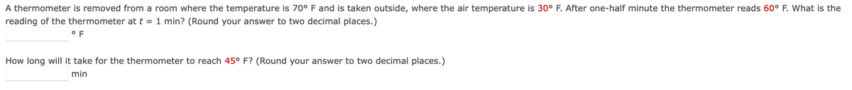 A thermometer is removed from a room where the temperature is 70° F and is taken outside, where the air temperature is 30° F. After one-half minute the thermometer reads 60° F. What is the
reading of the thermometer at t = 1 min? (Round your answer to two decimal places.)
OF
How long will it take for the thermometer to reach 45° F? (Round your answer to two decimal places.)
min