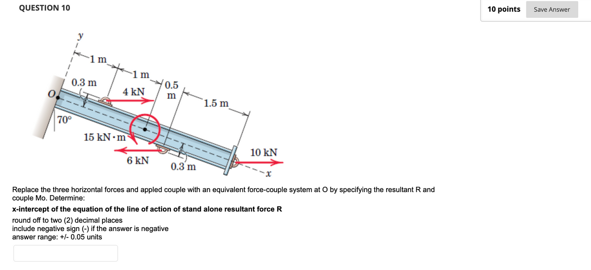 QUESTION 10
70⁰
y
1
0.3 m
1 m
4 kN
0.5
m
1.5 m
15 kN m
10 KN
6 KN
0.3 m
Replace the three horizontal forces and appled couple with an equivalent force-couple system at O by specifying the resultant R and
couple Mo. Determine:
x-intercept of the equation of the line of action of stand alone resultant force R
round off to two (2) decimal places
include negative sign (-) if the answer is negative
answer range: +/- 0.05 units
10 points
Save Answer