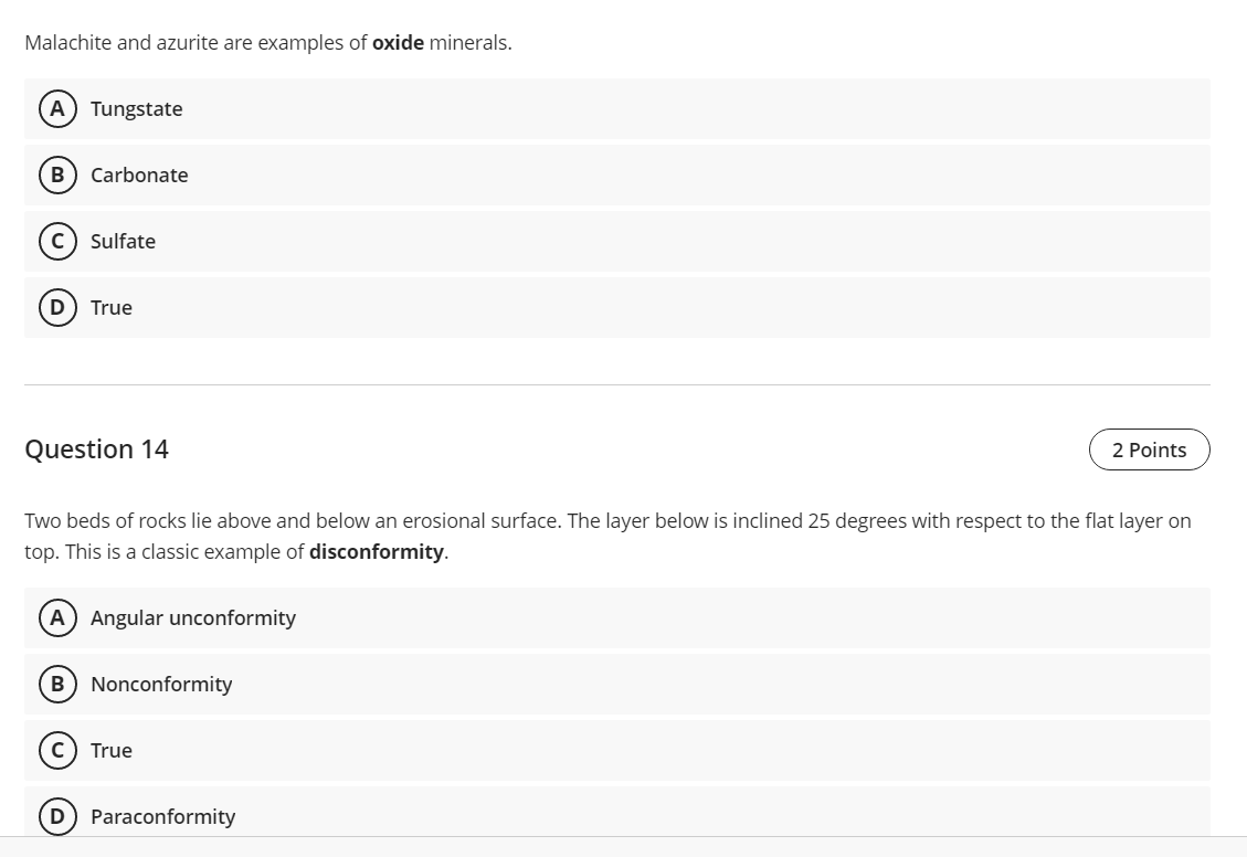Malachite and azurite are examples of oxide minerals.
A) Tungstate
B Carbonate
с Sulfate
D) True
Question 14
2 Points
Two beds of rocks lie above and below an erosional surface. The layer below is inclined 25 degrees with respect to the flat layer on
top. This is a classic example of disconformity.
A) Angular unconformity
B) Nonconformity
True
Paraconformity
D