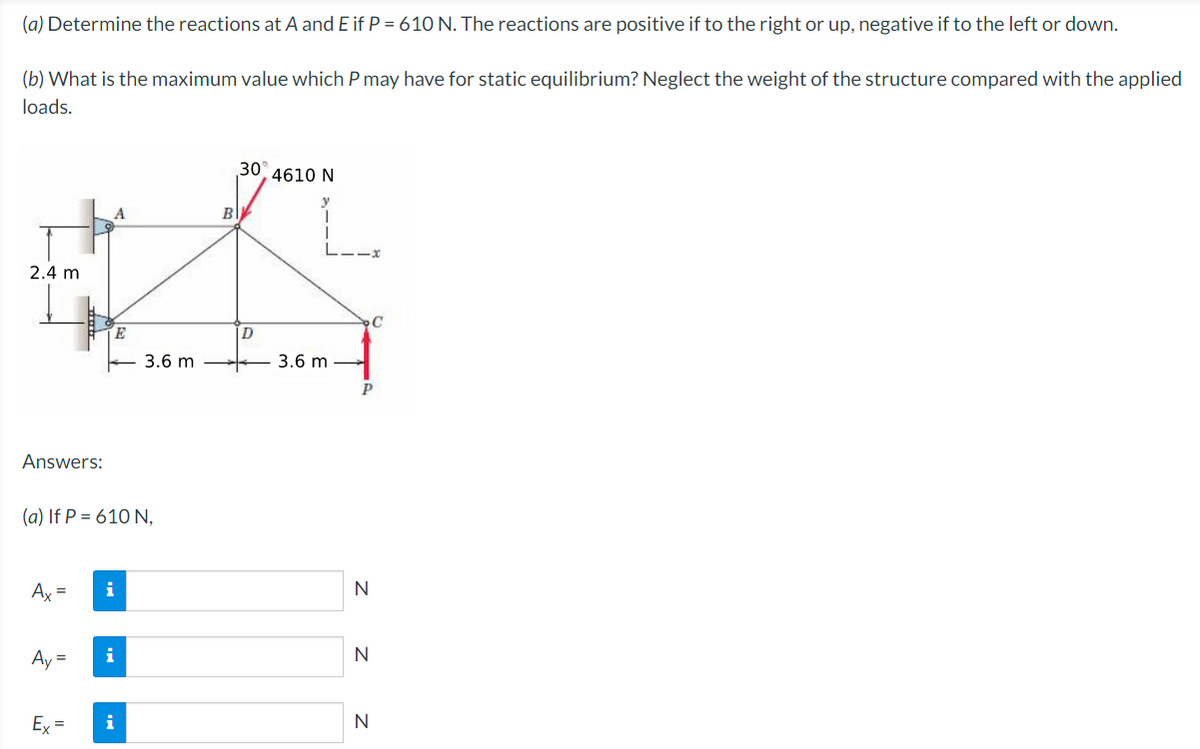 (a) Determine the reactions at A and E if P = 610 N. The reactions are positive if to the right or up, negative if to the left or down.
(b) What is the maximum value which P may have for static equilibrium? Neglect the weight of the structure compared with the applied
loads.
30, 4610 N
B
#A
2.4 m
3.6 m
3.6 m
P
An vers:
(a) If P = 610 N,
Ax =
i
Ay=
i
Ex=
i
Z z z
N
N
N