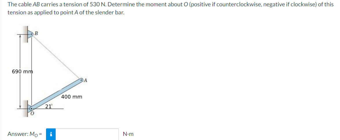The cable AB carries a tension of 530 N. Determine the moment about O (positive if counterclockwise, negative if clockwise) of this
tension as applied to point A of the slender bar.
B
DA
690 mm
Answer: Mo =
21°
i
400 mm
N.m