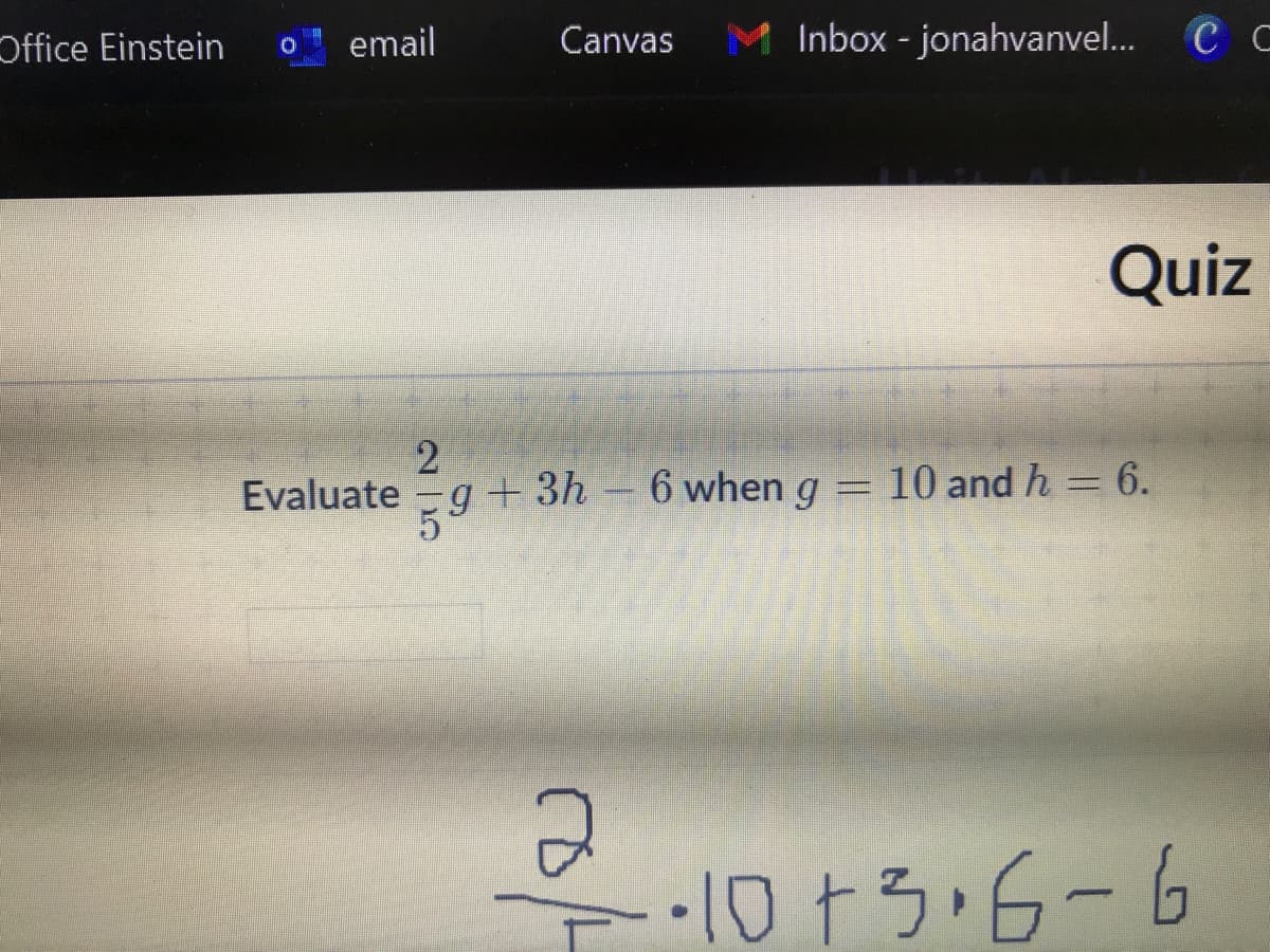 Office Einstein
email
Canvas
Inbox - jonahvanvel...
C C
Quiz
Evaluate -g+
59
+ 3h – 6 when g = 10 and h = 6.
1073.6-6
