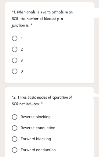 11. When anode is +ve to cathode in an
SCR, the number of blocked p-n
junction is: *
O 1
12. Three basic modes of operation of
SCR not includes: "
Reverse blocking
Reverse conduction
Forward blocking
Forward conduction
