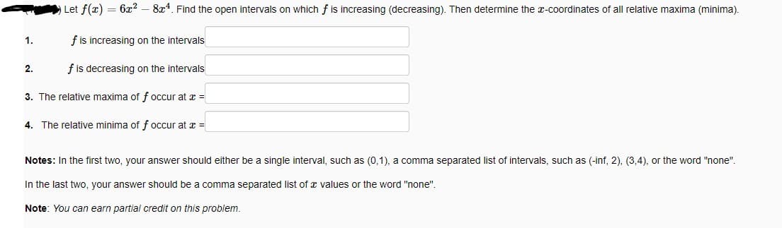 Let f(x) = 6x² - 8x4. Find the open intervals on which f is increasing (decreasing). Then determine the x-coordinates of all relative maxima (minima).
f is increasing on the intervals
f is decreasing on the intervals
3. The relative maxima of f occur at x =
4. The relative minima of f occur at x =
1.
2.
Notes: In the first two, your answer should either be a single interval, such as (0,1), a comma separated list of intervals, such as (-inf, 2), (3,4), or the word "none".
In the last two, your answer should be a comma separated list of a values or the word "none".
Note: You can earn partial credit on this problem.