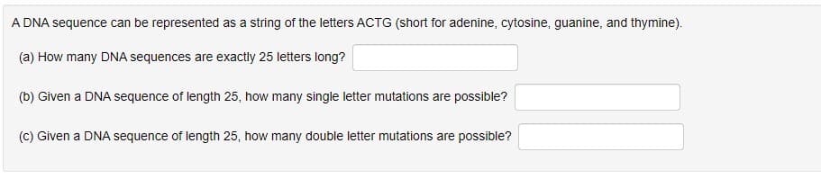 A DNA sequence can be represented as a string of the letters ACTG (short for adenine, cytosine, guanine, and thymine).
(a) How many DNA sequences are exactly 25 letters long?
(b) Given a DNA sequence of length 25, how many single letter mutations are possible?
(c) Given a DNA sequence of length 25, how many double letter mutations are possible?