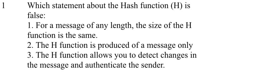 Which statement about the Hash function (H) is
false:
1
1. For a message of any length, the size of the H
function is the same.
2. The H function is produced of a message only
3. The H function allows you to detect changes in
the message and authenticate the sender.
