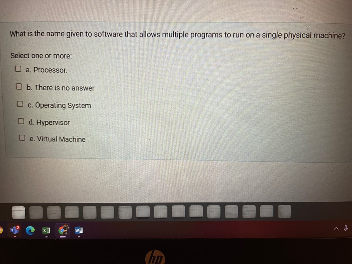 What is the name given to software that allows multiple programs to run on a single physical machine?
Select one or more:
O a. Procesor.
Ob. There is no answer
c. Operating System
O d. Hypervisor
O e. Virtual Machine
hp
