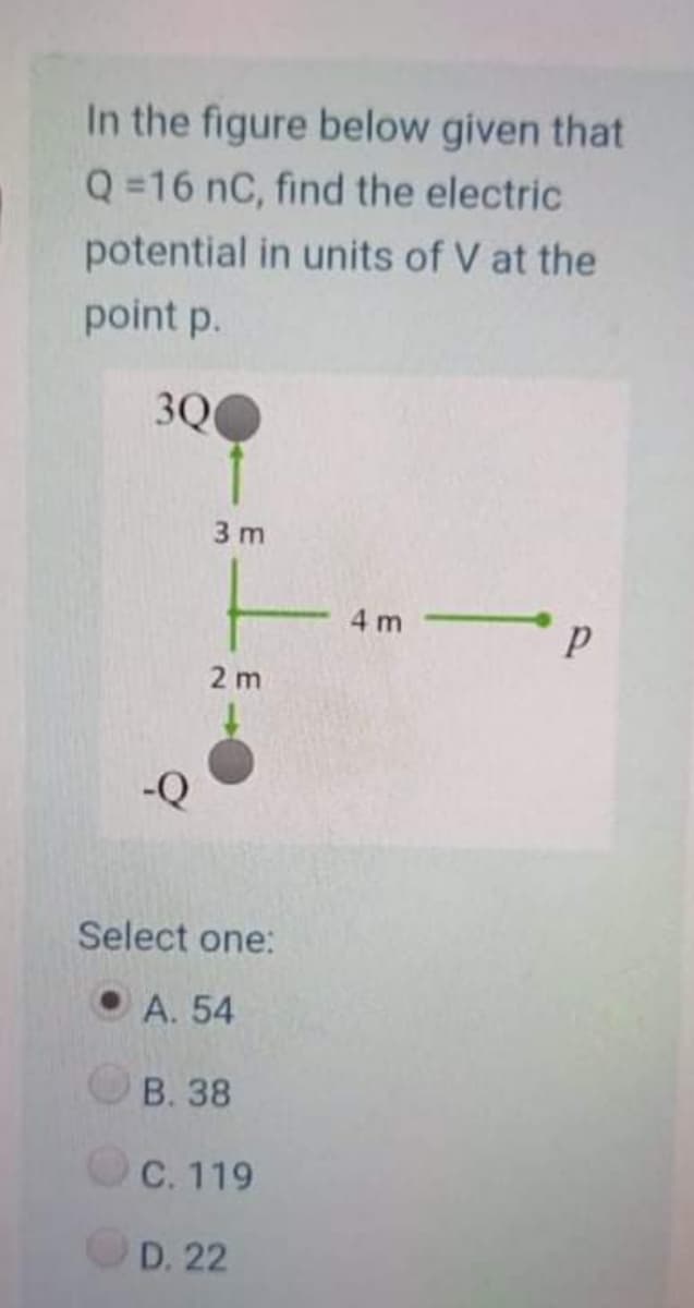 In the figure below given that
Q =16 nC, find the electric
potential in units of V at the
point p.
3Q0
3 m
4 m
2 m
Select one:
A. 54
В. 38
С. 119
D. 22
